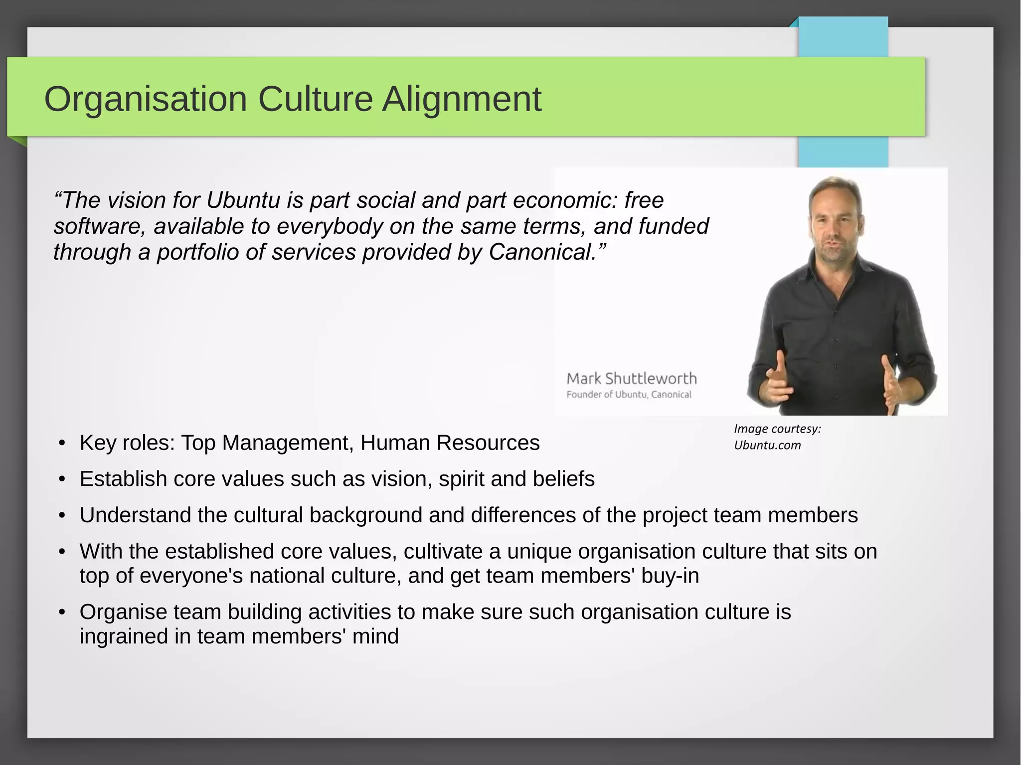 Organisation Culture Alignment
“The vision for Ubuntu is part social and part economic: free
software, available to everybody on the same terms, and funded
through a portfolio of services provided by Canonical.”

Image courtesy:
Ubuntu.com

●

Key roles: Top Management, Human Resources

●

Establish core values such as vision, spirit and beliefs

●

Understand the cultural background and differences of the project team members

●

●

With the established core values, cultivate a unique organisation culture that sits on
top of everyone's national culture, and get team members' buy-in
Organise team building activities to make sure such organisation culture is
ingrained in team members' mind

 