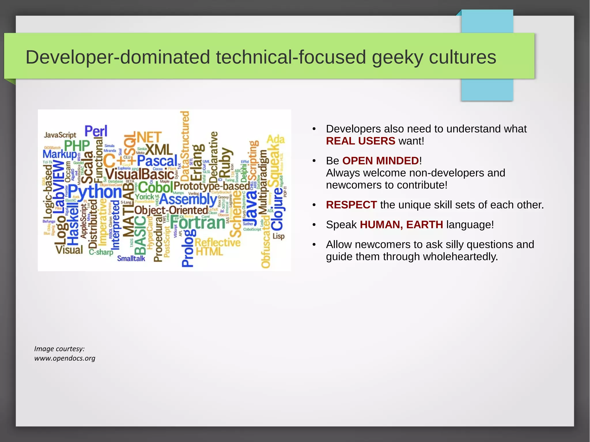 Developer-dominated technical-focused geeky cultures

●

●

Developers also need to understand what
REAL USERS want!
Be OPEN MINDED!
Always welcome non-developers and
newcomers to contribute!

●

RESPECT the unique skill sets of each other.

●

Speak HUMAN, EARTH language!

●

Image courtesy:
www.opendocs.org

Allow newcomers to ask silly questions and
guide them through wholeheartedly.

 