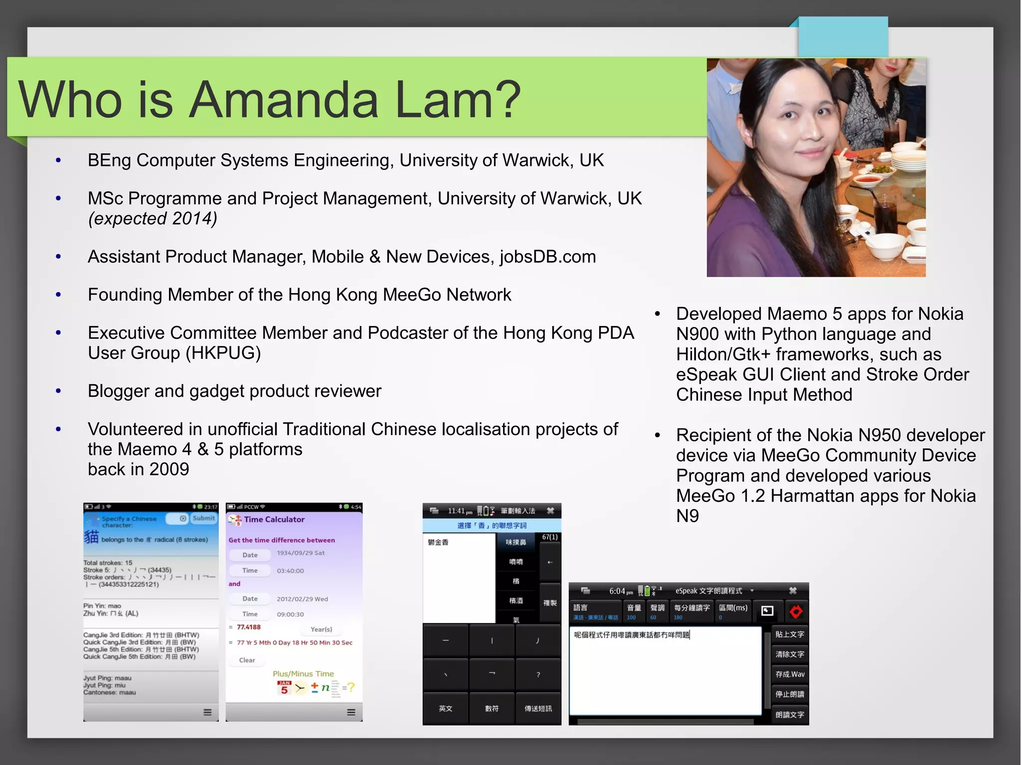 Who is Amanda Lam?
●

●

BEng Computer Systems Engineering, University of Warwick, UK
MSc Programme and Project Management, University of Warwick, UK
(expected 2014)

●

Assistant Product Manager, Mobile & New Devices, jobsDB.com

●

Founding Member of the Hong Kong MeeGo Network
●

●

●

●

Executive Committee Member and Podcaster of the Hong Kong PDA
User Group (HKPUG)
Blogger and gadget product reviewer
Volunteered in unofficial Traditional Chinese localisation projects of
the Maemo 4 & 5 platforms
back in 2009

●

Developed Maemo 5 apps for Nokia
N900 with Python language and
Hildon/Gtk+ frameworks, such as
eSpeak GUI Client and Stroke Order
Chinese Input Method
Recipient of the Nokia N950 developer
device via MeeGo Community Device
Program and developed various
MeeGo 1.2 Harmattan apps for Nokia
N9

 