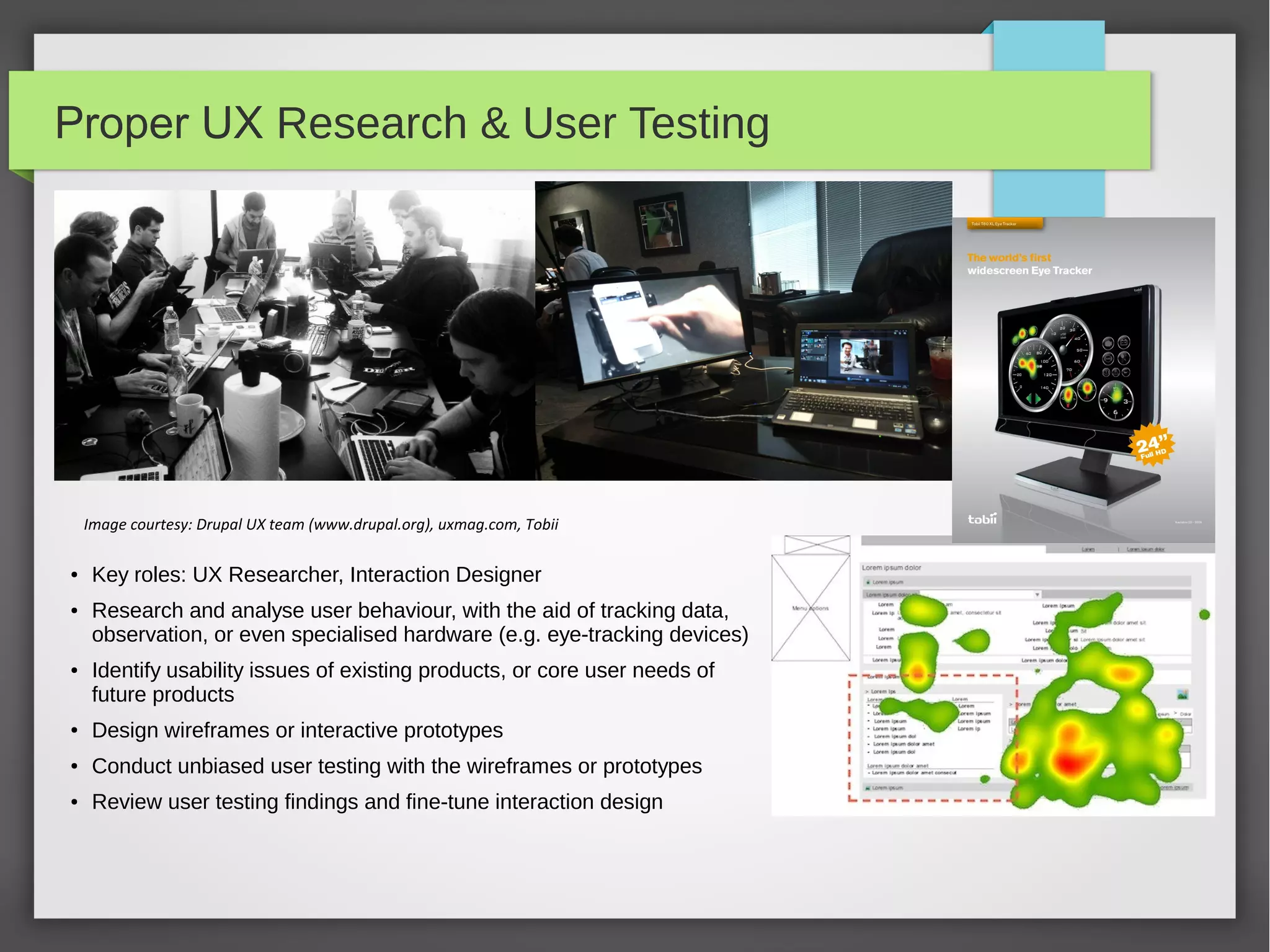 Proper UX Research & User Testing

Image courtesy: Drupal UX team (www.drupal.org), uxmag.com, Tobii
●

●

●

Key roles: UX Researcher, Interaction Designer
Research and analyse user behaviour, with the aid of tracking data,
observation, or even specialised hardware (e.g. eye-tracking devices)
Identify usability issues of existing products, or core user needs of
future products

●

Design wireframes or interactive prototypes

●

Conduct unbiased user testing with the wireframes or prototypes

●

Review user testing findings and fine-tune interaction design

 