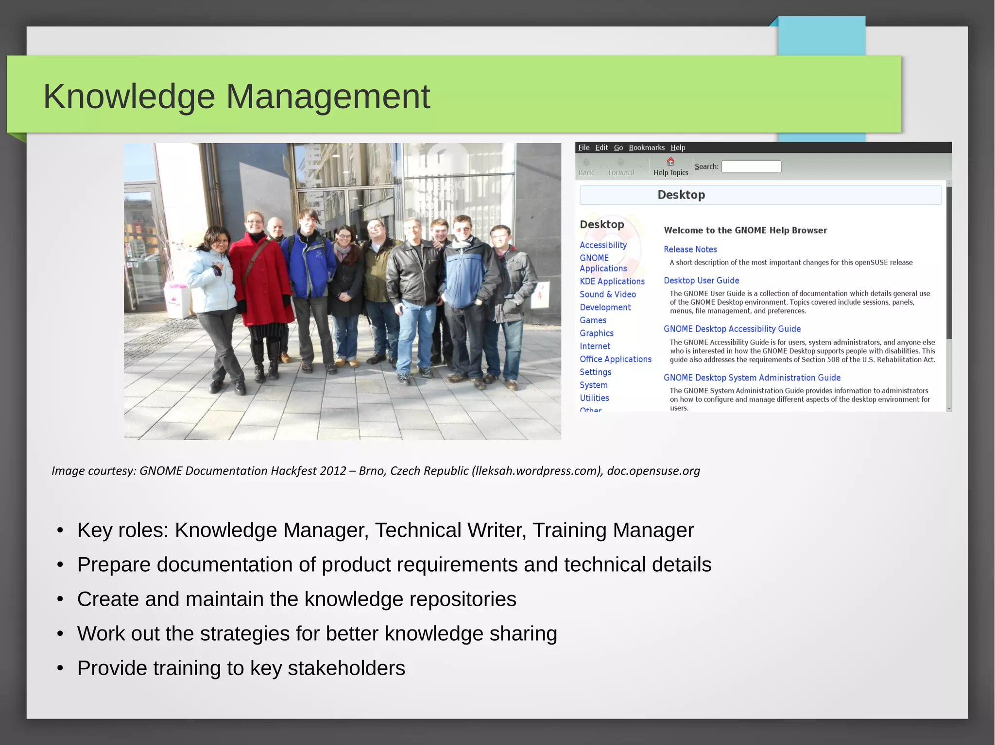 Knowledge Management

Image courtesy: GNOME Documentation Hackfest 2012 – Brno, Czech Republic (lleksah.wordpress.com), doc.opensuse.org

●

Key roles: Knowledge Manager, Technical Writer, Training Manager

●

Prepare documentation of product requirements and technical details

●

Create and maintain the knowledge repositories

●

Work out the strategies for better knowledge sharing

●

Provide training to key stakeholders

 