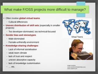 What make F/OSS projects more difficult to manage?
●

Often involve global virtual teams
–

●

Uneven distribution of skill sets (especially in smaller
projects)
–

●

Cultural differences

Too developer-dominated, too technical-focused

Gender bias and stereotypes
–
–

●

Male-dominated
Female-unfriendly environment

Knowledge-sharing challenges
–

Lack of informal socialisation

–

weak team climate

–

lack of trust and respect

–

uneven absorptive capacity

–

lack of knowledge customisation

–

… etc.

Image courtesy:
www.excellenceinleadership.co.uk,
www.culpwrit.com

 