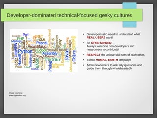 Developer-dominated technical-focused geeky cultures

●

●

Developers also need to understand what
REAL USERS want!
Be OPEN MINDED!
Always welcome non-developers and
newcomers to contribute!

●

RESPECT the unique skill sets of each other.

●

Speak HUMAN, EARTH language!

●

Image courtesy:
www.opendocs.org

Allow newcomers to ask silly questions and
guide them through wholeheartedly.

 