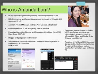 Who is Amanda Lam?
●

●

BEng Computer Systems Engineering, University of Warwick, UK
MSc Programme and Project Management, University of Warwick, UK
(expected 2014)

●

Assistant Product Manager, Mobile & New Devices, jobsDB.com

●

Founding Member of the Hong Kong MeeGo Network
●

●

●

●

Executive Committee Member and Podcaster of the Hong Kong PDA
User Group (HKPUG)
Blogger and gadget product reviewer
Volunteered in unofficial Traditional Chinese localisation projects of
the Maemo 4 & 5 platforms
back in 2009

●

Developed Maemo 5 apps for Nokia
N900 with Python language and
Hildon/Gtk+ frameworks, such as
eSpeak GUI Client and Stroke Order
Chinese Input Method
Recipient of the Nokia N950 developer
device via MeeGo Community Device
Program and developed various
MeeGo 1.2 Harmattan apps for Nokia
N9

 