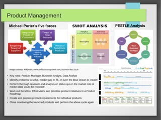 Product Management
Michael Porter’s five forces

Image courtesy: Wikipedia, www.abilitysuccessgrowth.com, business-docs.co.uk
●

Key roles: Product Manager, Business Analyst, Data Analyst

●

Identify problems to solve, market gap to fill, or even the Blue Ocean to create!

●

●

Perform thorough research and analysis on status quo in the market: lots of
market data would be required!
Work out Benefits / Effort Matrix and prioritise product initiatives to a Product
Roadmap

●

Create and prepare product requirements for individual products

●

Close monitoring the launched products and perform the above cycle again

PESTLE Analysis

 