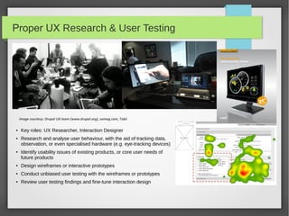 Proper UX Research & User Testing

Image courtesy: Drupal UX team (www.drupal.org), uxmag.com, Tobii
●

●

●

Key roles: UX Researcher, Interaction Designer
Research and analyse user behaviour, with the aid of tracking data,
observation, or even specialised hardware (e.g. eye-tracking devices)
Identify usability issues of existing products, or core user needs of
future products

●

Design wireframes or interactive prototypes

●

Conduct unbiased user testing with the wireframes or prototypes

●

Review user testing findings and fine-tune interaction design

 