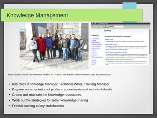 Knowledge Management

Image courtesy: GNOME Documentation Hackfest 2012 – Brno, Czech Republic (lleksah.wordpress.com), doc.opensuse.org

●

Key roles: Knowledge Manager, Technical Writer, Training Manager

●

Prepare documentation of product requirements and technical details

●

Create and maintain the knowledge repositories

●

Work out the strategies for better knowledge sharing

●

Provide training to key stakeholders

 