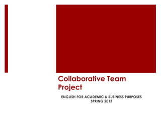 Collaborative Team
Project
ENGLISH FOR ACADEMIC & BUSINESS PURPOSES
              SPRING 2013
 