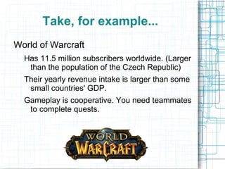 Take, for example...
World of Warcraft
  Has 11.5 million subscribers worldwide. (Larger
   than the population of the Czech Republic)
  Their yearly revenue intake is larger than some
   small countries' GDP.
  Gameplay is cooperative. You need teammates
   to complete quests.
 