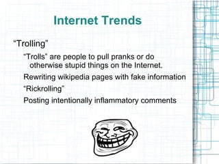Internet Trends
“Trolling”
  “Trolls” are people to pull pranks or do
    otherwise stupid things on the Internet.
  Rewriting wikipedia pages with fake information
  “Rickrolling”
  Posting intentionally inflammatory comments
 