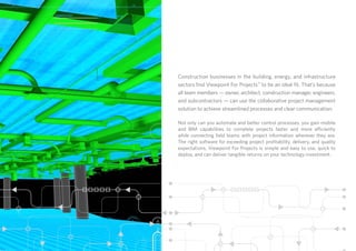 Construction businesses in the building, energy, and infrastructure
sectors find Viewpoint For Projects™
to be an ideal fit. That’s because
all team members — owner, architect, construction manager, engineers,
and subcontractors — can use the collaborative project management
solution to achieve streamlined processes and clear communication.
Not only can you automate and better control processes, you gain mobile
and BIM capabilities to complete projects faster and more efficiently
while connecting field teams with project information wherever they are.
The right software for exceeding project profitability, delivery, and quality
expectations, Viewpoint For Projects is simple and easy to use, quick to
deploy, and can deliver tangible returns on your technology investment.
 