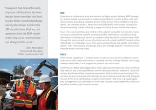 BIM
Experience a collaborative work environment for faster project delivery. BIM Manager
is a brower-based solution which enables project teams to easily access, edit, and
revise models, providing a complete picture of the project. Have confidence that your
teams can complete projects faster and more efficiently, from project inception to
decommissioning, thanks to having a single source for all your model information.
Ease-of-use and workflows are central to the solution’s valuable functionality. Users
can access and edit the model’s underlying COBie information, to update as-built
information providing asset owners a complete model data set at commissioning. Walk
through the most current version of architectural, structural, and MEP models, either
individually or in federated views. Plus users can coordinate and update information;
identify risks more quickly; and assign, track, and manage tasks to resolution, and so
keep the project moving along.
FIELD
With mobile capabilities — project teams on job sites can quickly and easily record
and capture data,make observations, complete permits, manage defects, raise snags,
manage safety walks, track progress on projects and much more.
Field View is a tablet-based application which allows project teams to have everything
they need on site, allowing for faster, smarter decisions anytime, anywhere. Corrective
actions are delivered fast, providing reassurance that no detail was overlooked. You
can also link your processes with drawings for quick reference and reporting. Designed
for use within a live construction project environment, Field View is a cloud-based
task management tool and electronic forms and process control system that enhances
workflow, mobility, and communications.
“Viewpoint has helped to really
improve collaboration between
design team members and lead
to a far better coordinated design.
During the design process the
3D visualisations that we can
generate from the BIM model
really help us to communicate
our design to the users.”
- John Millington
Framework Manager,
VINCI Construction UK
 