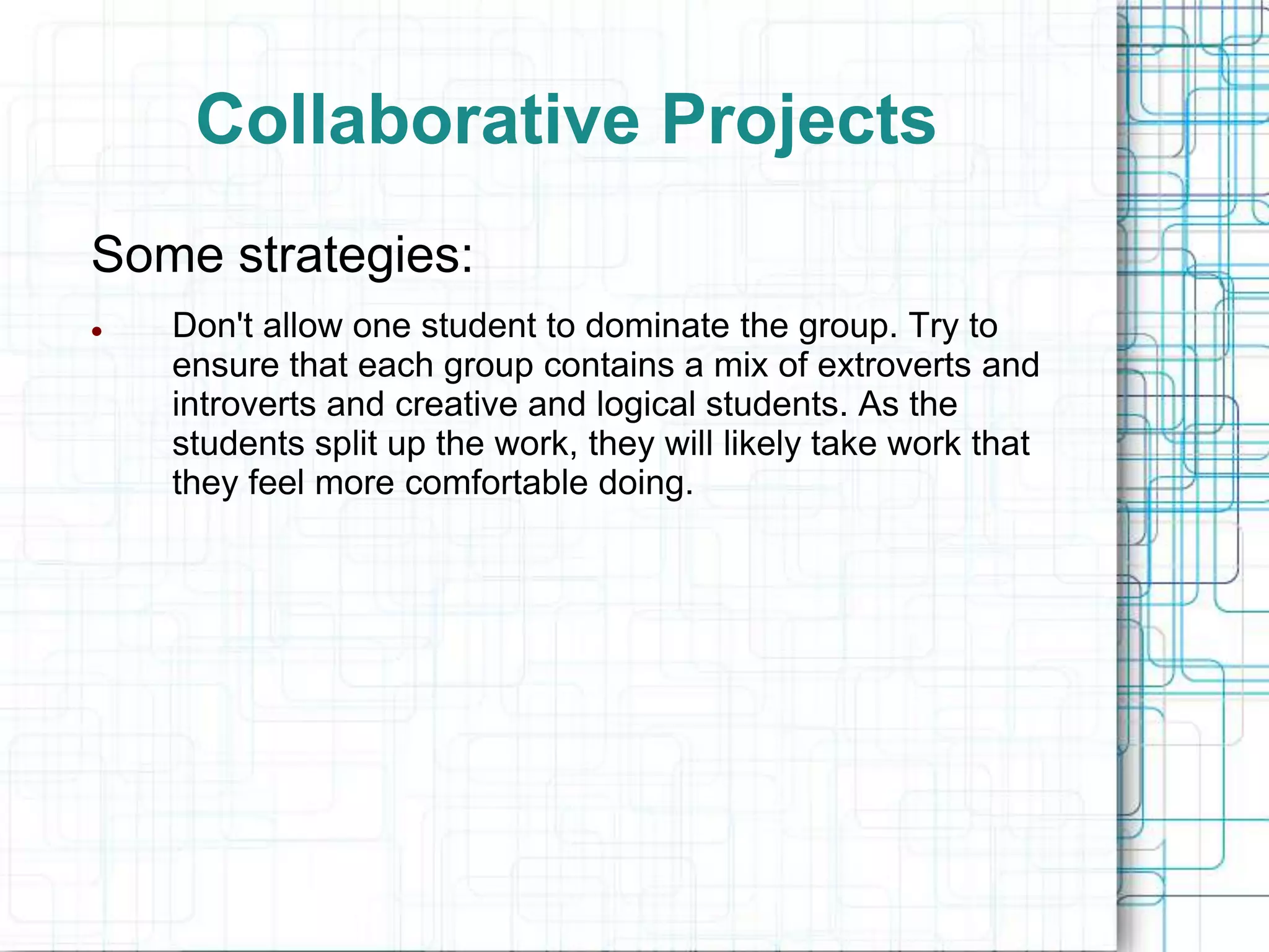 Collaborative Projects
Some strategies:
   Don't allow one student to dominate the group. Try to
    ensure that each group contains a mix of extroverts and
    introverts and creative and logical students. As the
    students split up the work, they will likely take work that
    they feel more comfortable doing.
 