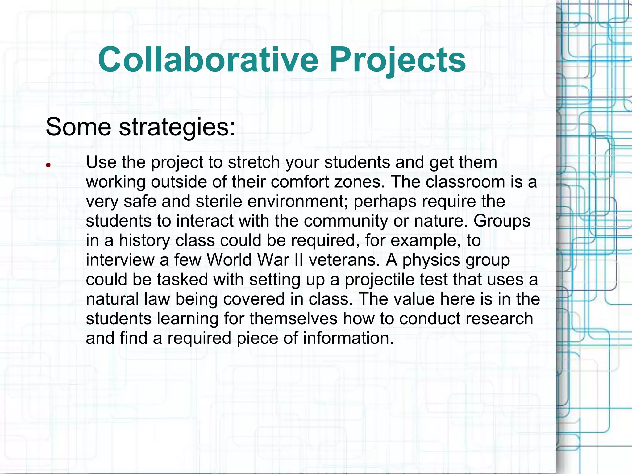 Collaborative Projects
Some strategies:
   Use the project to stretch your students and get them
    working outside of their comfort zones. The classroom is a
    very safe and sterile environment; perhaps require the
    students to interact with the community or nature. Groups
    in a history class could be required, for example, to
    interview a few World War II veterans. A physics group
    could be tasked with setting up a projectile test that uses a
    natural law being covered in class. The value here is in the
    students learning for themselves how to conduct research
    and find a required piece of information.
 