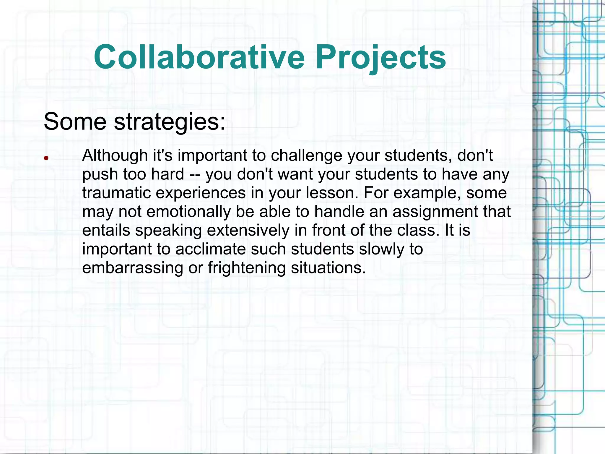 Collaborative Projects
Some strategies:
   Although it's important to challenge your students, don't
    push too hard -- you don't want your students to have any
    traumatic experiences in your lesson. For example, some
    may not emotionally be able to handle an assignment that
    entails speaking extensively in front of the class. It is
    important to acclimate such students slowly to
    embarrassing or frightening situations.
 
