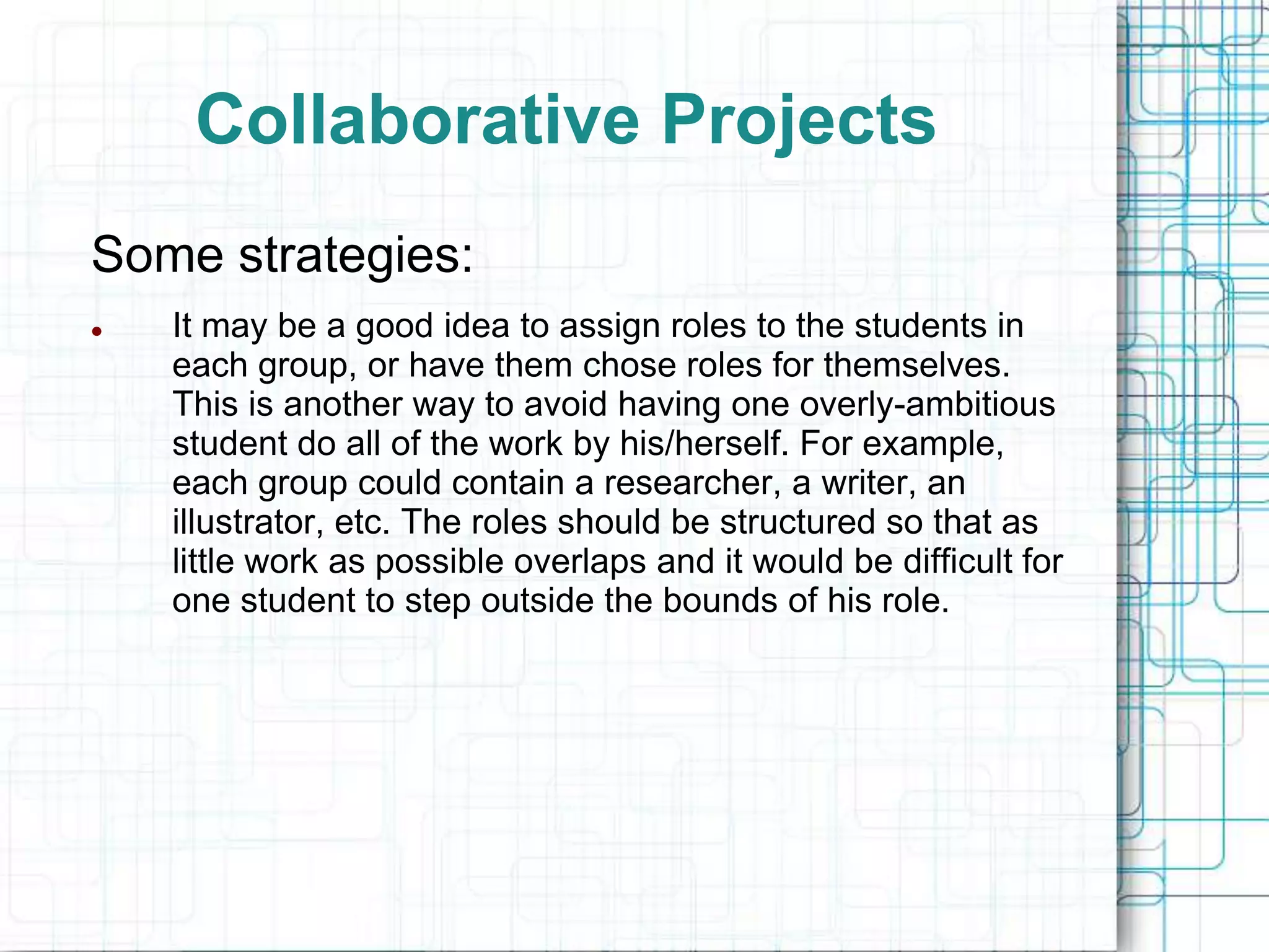 Collaborative Projects
Some strategies:
   It may be a good idea to assign roles to the students in
    each group, or have them chose roles for themselves.
    This is another way to avoid having one overly-ambitious
    student do all of the work by his/herself. For example,
    each group could contain a researcher, a writer, an
    illustrator, etc. The roles should be structured so that as
    little work as possible overlaps and it would be difficult for
    one student to step outside the bounds of his role.
 