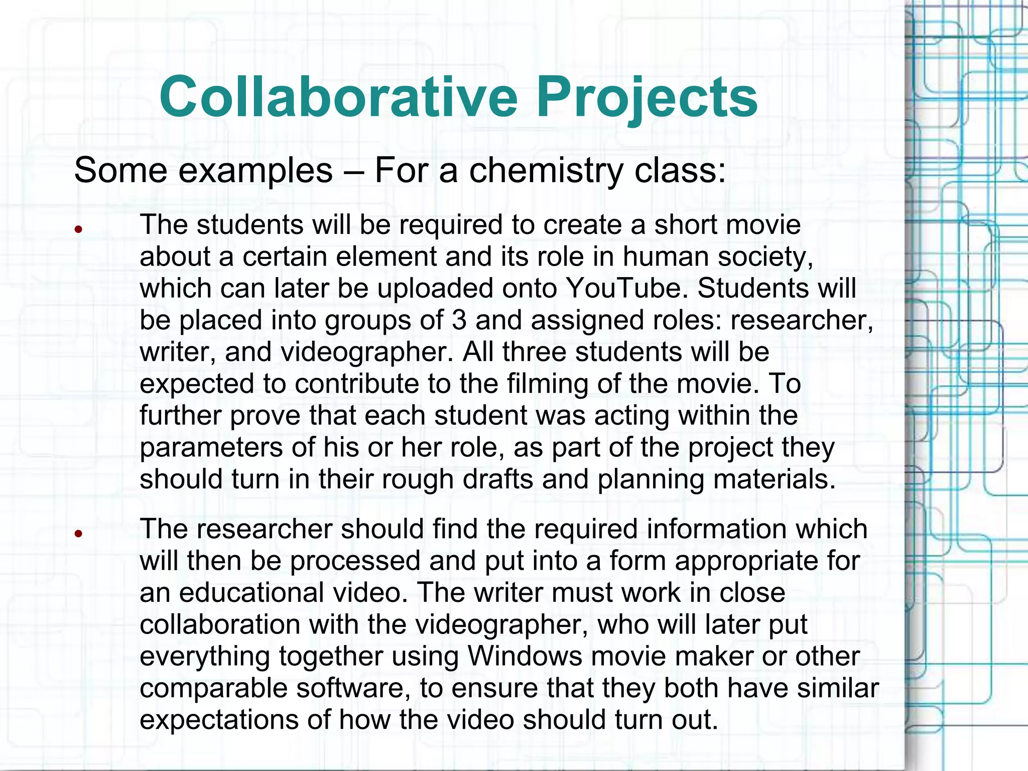 Collaborative Projects
Some examples – For a chemistry class:
   The students will be required to create a short movie
    about a certain element and its role in human society,
    which can later be uploaded onto YouTube. Students will
    be placed into groups of 3 and assigned roles: researcher,
    writer, and videographer. All three students will be
    expected to contribute to the filming of the movie. To
    further prove that each student was acting within the
    parameters of his or her role, as part of the project they
    should turn in their rough drafts and planning materials.
   The researcher should find the required information which
    will then be processed and put into a form appropriate for
    an educational video. The writer must work in close
    collaboration with the videographer, who will later put
    everything together using Windows movie maker or other
    comparable software, to ensure that they both have similar
    expectations of how the video should turn out.
 