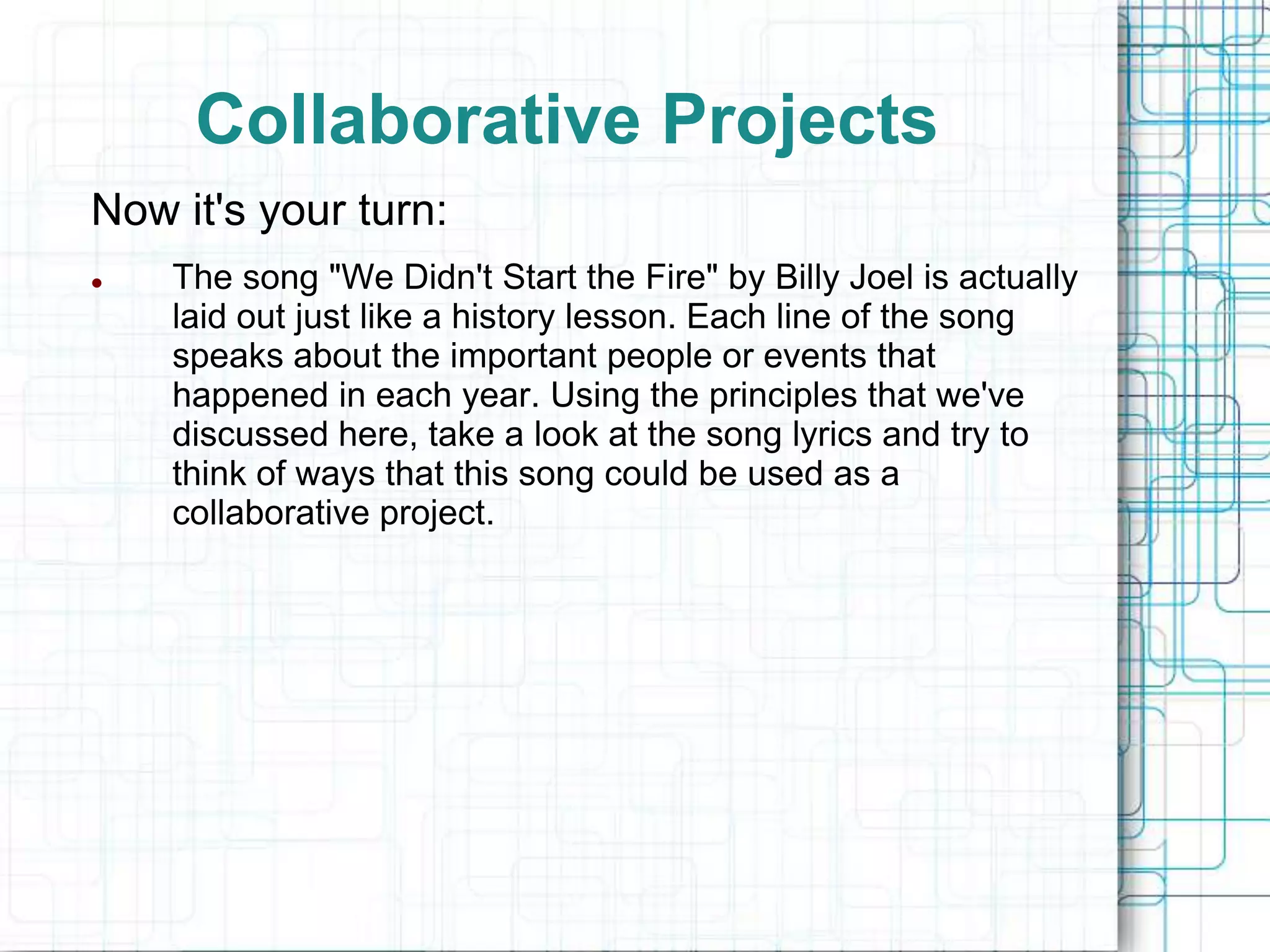 Collaborative Projects
Now it's your turn:
   The song "We Didn't Start the Fire" by Billy Joel is actually
    laid out just like a history lesson. Each line of the song
    speaks about the important people or events that
    happened in each year. Using the principles that we've
    discussed here, take a look at the song lyrics and try to
    think of ways that this song could be used as a
    collaborative project.
 