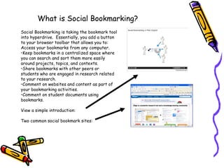 What is Social Bookmarking? Social Bookmarking is taking the bookmark tool into hyperdrive.  Essentially, you add a button to your browser toolbar that allows you to: Access your bookmarks from any computer. Keep bookmarks in a centralized space where you can search and sort them more easily around projects, topics, and contexts. Share bookmarks with other peers or students who are engaged in research related to your research. Comment on websites and content as part of your bookmarking activities. Comment on student documents using bookmarks. View a simple introduction:  Two common social bookmark sites: 