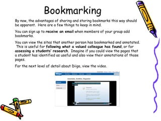 Bookmarking By now, the advantages of sharing and storing bookmarks this way should be apparent.  Here are a few things to keep in mind. You can sign up to  receive an email  when members of your group add bookmarks. You can view the sites that another person has bookmarked and annotated.  This is useful for  following what a valued colleague has found , or for  assessing a students’ research .  Imagine if you could view the pages that a student has identified as useful and also view their annotations of those pages. For the next level of detail about Diigo, view the video. 