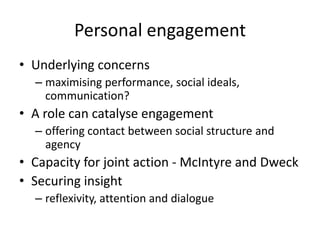 Personal engagement
• Underlying concerns
– maximising performance, social ideals,
communication?

• A role can catalyse engagement
– offering contact between social structure and
agency

• Capacity for joint action - McIntyre and Dweck
• Securing insight
– reflexivity, attention and dialogue

 
