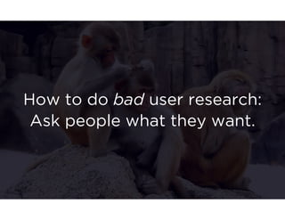How to do bad user research: 
Ask people what they want. 
 
