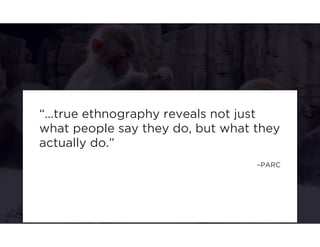 “...true ethnography reveals not just 
what people say they do, but what they 
actually do.” 
–PARC 
 