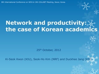8th International Conference on WIS & 13th COLLNET Meeting, Seoul, Korea




    Network and productivity:
    the case of Korean academics


                                       25th October, 2012


    Ki-Seok Kwon (KIU), Seok-Ho Kim (NRF) and Duckhee Jang (KSI)
 