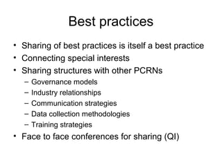 Best practices
• Sharing of best practices is itself a best practice
• Connecting special interests
• Sharing structures with other PCRNs
– Governance models
– Industry relationships
– Communication strategies
– Data collection methodologies
– Training strategies
• Face to face conferences for sharing (QI)
 