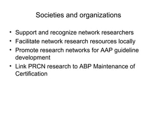 Societies and organizations
• Support and recognize network researchers
• Facilitate network research resources locally
• Promote research networks for AAP guideline
development
• Link PRCN research to ABP Maintenance of
Certification
 