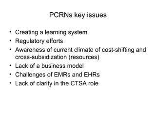 PCRNs key issues
• Creating a learning system
• Regulatory efforts
• Awareness of current climate of cost-shifting and
cross-subsidization (resources)
• Lack of a business model
• Challenges of EMRs and EHRs
• Lack of clarity in the CTSA role
 