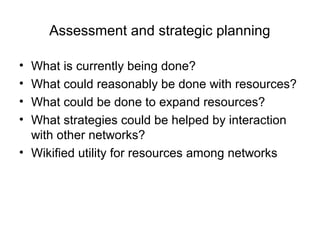 Assessment and strategic planning
• What is currently being done?
• What could reasonably be done with resources?
• What could be done to expand resources?
• What strategies could be helped by interaction
with other networks?
• Wikified utility for resources among networks
 
