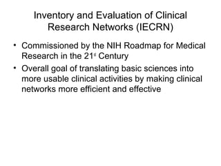 Inventory and Evaluation of Clinical
Research Networks (IECRN)
• Commissioned by the NIH Roadmap for Medical
Research in the 21st
Century
• Overall goal of translating basic sciences into
more usable clinical activities by making clinical
networks more efficient and effective
 