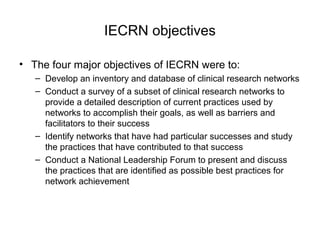 IECRN objectives
• The four major objectives of IECRN were to:
– Develop an inventory and database of clinical research networks
– Conduct a survey of a subset of clinical research networks to
provide a detailed description of current practices used by
networks to accomplish their goals, as well as barriers and
facilitators to their success
– Identify networks that have had particular successes and study
the practices that have contributed to that success
– Conduct a National Leadership Forum to present and discuss
the practices that are identified as possible best practices for
network achievement
 