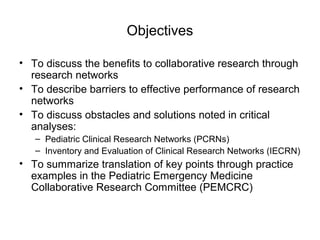Objectives
• To discuss the benefits to collaborative research through
research networks
• To describe barriers to effective performance of research
networks
• To discuss obstacles and solutions noted in critical
analyses:
– Pediatric Clinical Research Networks (PCRNs)
– Inventory and Evaluation of Clinical Research Networks (IECRN)
• To summarize translation of key points through practice
examples in the Pediatric Emergency Medicine
Collaborative Research Committee (PEMCRC)
 