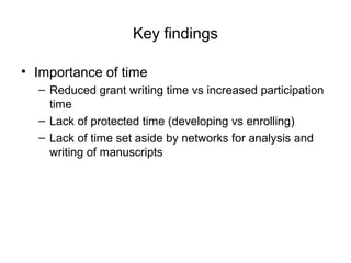 Key findings
• Importance of time
– Reduced grant writing time vs increased participation
time
– Lack of protected time (developing vs enrolling)
– Lack of time set aside by networks for analysis and
writing of manuscripts
 