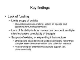 Key findings
• Lack of funding
– Limits scope of activity
• Chronologic decision-making: setting an agenda and
searching for funding afterwards
– Lack of flexibility in how money can be spent: multiple
sites increases complexity of budgets
– Support of existing or expanding infrastructure
• Strategies to adapt to limited funds: ex simplicity rather than
complex assessment methods or data collection methods
• vs searching for external infrastructure support (ex.
pharmaceutical)
 