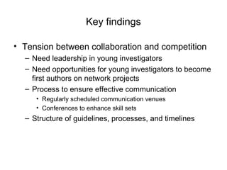 Key findings
• Tension between collaboration and competition
– Need leadership in young investigators
– Need opportunities for young investigators to become
first authors on network projects
– Process to ensure effective communication
• Regularly scheduled communication venues
• Conferences to enhance skill sets
– Structure of guidelines, processes, and timelines
 
