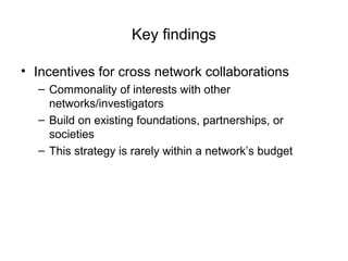 Key findings
• Incentives for cross network collaborations
– Commonality of interests with other
networks/investigators
– Build on existing foundations, partnerships, or
societies
– This strategy is rarely within a network’s budget
 