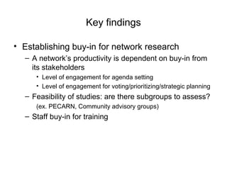 Key findings
• Establishing buy-in for network research
– A network’s productivity is dependent on buy-in from
its stakeholders
• Level of engagement for agenda setting
• Level of engagement for voting/prioritizing/strategic planning
– Feasibility of studies: are there subgroups to assess?
(ex. PECARN, Community advisory groups)
– Staff buy-in for training
 