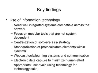 Key findings
• Use of information technology
– Need well integrated systems compatible across the
network
– Focus on modular tools that are not system
dependent
– Centralization of software as a strategy
– Standardization of protocols/data elements within
systems
– Webcast tools/learning systems and communication
– Electronic data capture to minimize human effort
– Appropriate use: avoid using technology for
technology sake
 