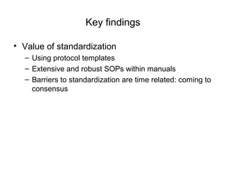 Key findings
• Value of standardization
– Using protocol templates
– Extensive and robust SOPs within manuals
– Barriers to standardization are time related: coming to
consensus
 