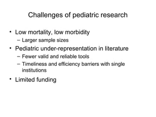 Challenges of pediatric research
• Low mortality, low morbidity
– Larger sample sizes
• Pediatric under-representation in literature
– Fewer valid and reliable tools
– Timeliness and efficiency barriers with single
institutions
• Limited funding
 