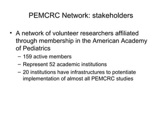 PEMCRC Network: stakeholders
• A network of volunteer researchers affiliated
through membership in the American Academy
of Pediatrics
– 159 active members
– Represent 52 academic institutions
– 20 institutions have infrastructures to potentiate
implementation of almost all PEMCRC studies
 