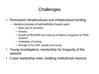 Challenges
• Permanent infrastructures and infrastructure funding
– Iterative process of self-definition based upon:
• Skills sets of members
• Industry
• Growth of PECARN and maturing of federal recognition for PEM
research
• Availability of funding
• Strength of the AAP: people and money
• Young investigators, mentorship for longevity of the
network
• 3 year leadership roles- building institutional memory
 