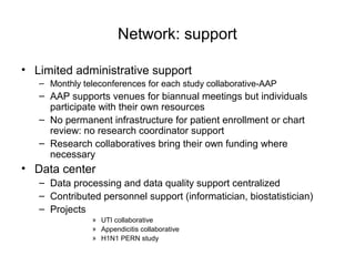 Network: support
• Limited administrative support
– Monthly teleconferences for each study collaborative-AAP
– AAP supports venues for biannual meetings but individuals
participate with their own resources
– No permanent infrastructure for patient enrollment or chart
review: no research coordinator support
– Research collaboratives bring their own funding where
necessary
• Data center
– Data processing and data quality support centralized
– Contributed personnel support (informatician, biostatistician)
– Projects
» UTI collaborative
» Appendicitis collaborative
» H1N1 PERN study
 