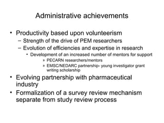 Administrative achievements
• Productivity based upon volunteerism
– Strength of the drive of PEM researchers
– Evolution of efficiencies and expertise in research
• Development of an increased number of mentors for support
» PECARN researchers/mentors
» EMSC/NEDARC partnership- young investigator grant
writing scholarship
• Evolving partnership with pharmaceutical
industry
• Formalization of a survey review mechanism
separate from study review process
 