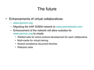The future
• Enhancements of virtual collaboratives
– www.pemcrc.org
– Migrating the AAP SOEM network to www.pemnetwork.com
– Enhancement of the network will allow subsites for
www.pemcrc.org to create
• Wikified sites for active protocol development for each collaborative
• Multi-media for virtual training
• Shared compliance document libraries
• Web/pod casts
 