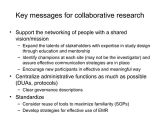 Key messages for collaborative research
• Support the networking of people with a shared
vision/mission
– Expand the talents of stakeholders with expertise in study design
through education and mentorship
– Identify champions at each site (may not be the investigator) and
assure effective communication strategies are in place
– Encourage new participants in effective and meaningful way
• Centralize administrative functions as much as possible
(DUAs, protocols)
– Clear governance descriptions
• Standardize
– Consider reuse of tools to maximize familiarity (SOPs)
– Develop strategies for effective use of EMR
 
