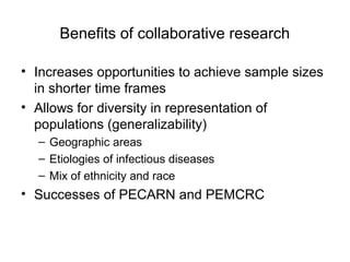 Benefits of collaborative research
• Increases opportunities to achieve sample sizes
in shorter time frames
• Allows for diversity in representation of
populations (generalizability)
– Geographic areas
– Etiologies of infectious diseases
– Mix of ethnicity and race
• Successes of PECARN and PEMCRC
 